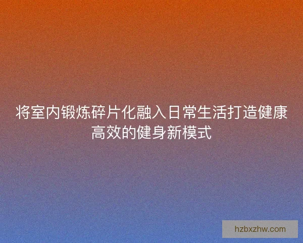 将室内锻炼碎片化融入日常生活打造健康高效的健身新模式 将室内锻炼碎片化融入日常生活打造健康高效的健身新模式