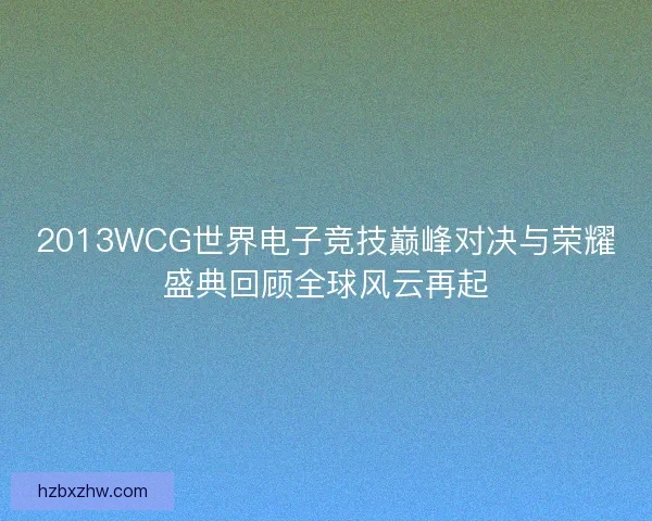 2013WCG世界电子竞技巅峰对决与荣耀盛典回顾全球风云再起