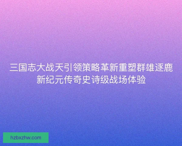 三国志大战天引领策略革新重塑群雄逐鹿新纪元传奇史诗级战场体验