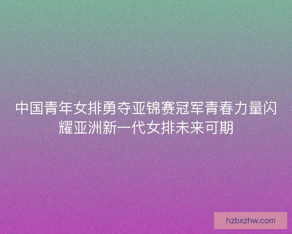 中国青年女排勇夺亚锦赛冠军青春力量闪耀亚洲新一代女排未来可期